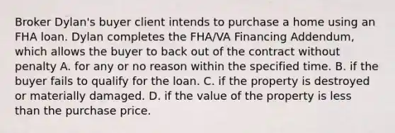 Broker Dylan's buyer client intends to purchase a home using an FHA loan. Dylan completes the FHA/VA Financing Addendum, which allows the buyer to back out of the contract without penalty A. for any or no reason within the specified time. B. if the buyer fails to qualify for the loan. C. if the property is destroyed or materially damaged. D. if the value of the property is less than the purchase price.