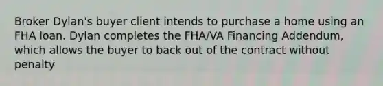 Broker Dylan's buyer client intends to purchase a home using an FHA loan. Dylan completes the FHA/VA Financing Addendum, which allows the buyer to back out of the contract without penalty