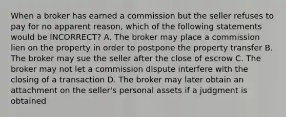 When a broker has earned a commission but the seller refuses to pay for no apparent reason, which of the following statements would be INCORRECT? A. The broker may place a commission lien on the property in order to postpone the property transfer B. The broker may sue the seller after the close of escrow C. The broker may not let a commission dispute interfere with the closing of a transaction D. The broker may later obtain an attachment on the seller's personal assets if a judgment is obtained