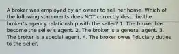 A broker was employed by an owner to sell her home. Which of the following statements does NOT correctly describe the broker's agency relationship with the seller? 1. The broker has become the seller's agent. 2. The broker is a general agent. 3. The broker is a special agent. 4. The broker owes fiduciary duties to the seller.