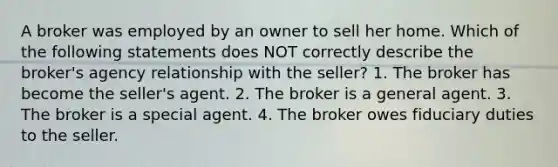 A broker was employed by an owner to sell her home. Which of the following statements does NOT correctly describe the broker's agency relationship with the seller? 1. The broker has become the seller's agent. 2. The broker is a general agent. 3. The broker is a special agent. 4. The broker owes fiduciary duties to the seller.