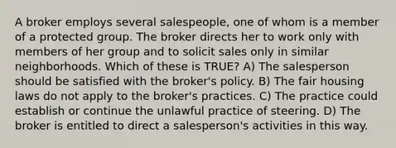 A broker employs several salespeople, one of whom is a member of a protected group. The broker directs her to work only with members of her group and to solicit sales only in similar neighborhoods. Which of these is TRUE? A) The salesperson should be satisfied with the broker's policy. B) The fair housing laws do not apply to the broker's practices. C) The practice could establish or continue the unlawful practice of steering. D) The broker is entitled to direct a salesperson's activities in this way.