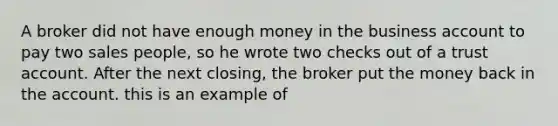 A broker did not have enough money in the business account to pay two sales people, so he wrote two checks out of a trust account. After the next closing, the broker put the money back in the account. this is an example of