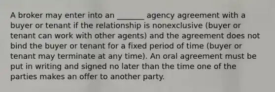 A broker may enter into an _______ agency agreement with a buyer or tenant if the relationship is nonexclusive (buyer or tenant can work with other agents) and the agreement does not bind the buyer or tenant for a fixed period of time (buyer or tenant may terminate at any time). An oral agreement must be put in writing and signed no later than the time one of the parties makes an offer to another party.