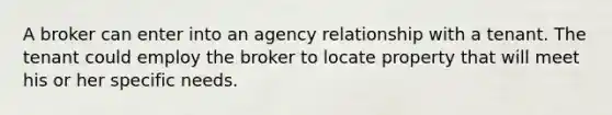 A broker can enter into an agency relationship with a tenant. The tenant could employ the broker to locate property that will meet his or her specific needs.