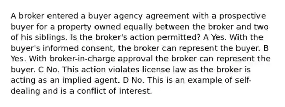 A broker entered a buyer agency agreement with a prospective buyer for a property owned equally between the broker and two of his siblings. Is the broker's action permitted? A Yes. With the buyer's <a href='https://www.questionai.com/knowledge/kSCmSGHNge-informed-consent' class='anchor-knowledge'>informed consent</a>, the broker can represent the buyer. B Yes. With broker-in-charge approval the broker can represent the buyer. C No. This action violates license law as the broker is acting as an implied agent. D No. This is an example of self-dealing and is a <a href='https://www.questionai.com/knowledge/k6xal9QHSV-conflict-of-interest' class='anchor-knowledge'>conflict of interest</a>.