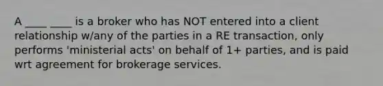 A ____ ____ is a broker who has NOT entered into a client relationship w/any of the parties in a RE transaction, only performs 'ministerial acts' on behalf of 1+ parties, and is paid wrt agreement for brokerage services.