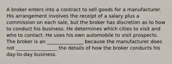 A broker enters into a contract to sell goods for a manufacturer. His arrangement involves the receipt of a salary plus a commission on each sale, but the broker has discretion as to how to conduct his business. He determines which cities to visit and who to contact. He uses his own automobile to visit prospects. The broker is an _______________ because the manufacturer does not _________________ the details of how the broker conducts his day-to-day business.