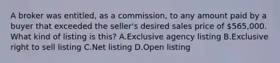 A broker was entitled, as a commission, to any amount paid by a buyer that exceeded the seller's desired sales price of 565,000. What kind of listing is this? A.Exclusive agency listing B.Exclusive right to sell listing C.Net listing D.Open listing