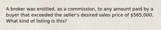 A broker was entitled, as a commission, to any amount paid by a buyer that exceeded the seller's desired sales price of 565,000. What kind of listing is this?