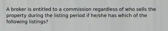 A broker is entitled to a commission regardless of who sells the property during the listing period if he/she has which of the following listings?