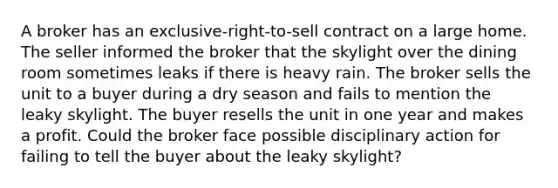 A broker has an exclusive-right-to-sell contract on a large home. The seller informed the broker that the skylight over the dining room sometimes leaks if there is heavy rain. The broker sells the unit to a buyer during a dry season and fails to mention the leaky skylight. The buyer resells the unit in one year and makes a profit. Could the broker face possible disciplinary action for failing to tell the buyer about the leaky skylight?