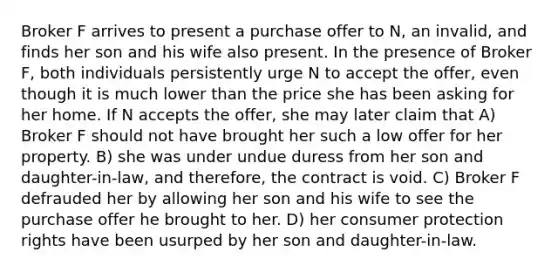 Broker F arrives to present a purchase offer to N, an invalid, and finds her son and his wife also present. In the presence of Broker F, both individuals persistently urge N to accept the offer, even though it is much lower than the price she has been asking for her home. If N accepts the offer, she may later claim that A) Broker F should not have brought her such a low offer for her property. B) she was under undue duress from her son and daughter-in-law, and therefore, the contract is void. C) Broker F defrauded her by allowing her son and his wife to see the purchase offer he brought to her. D) her consumer protection rights have been usurped by her son and daughter-in-law.