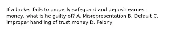 If a broker fails to properly safeguard and deposit earnest money, what is he guilty of? A. Misrepresentation B. Default C. Improper handling of trust money D. Felony