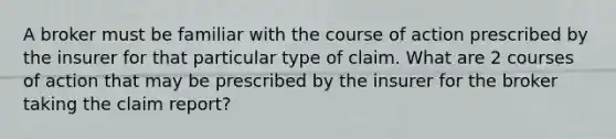 A broker must be familiar with the course of action prescribed by the insurer for that particular type of claim. What are 2 courses of action that may be prescribed by the insurer for the broker taking the claim report?