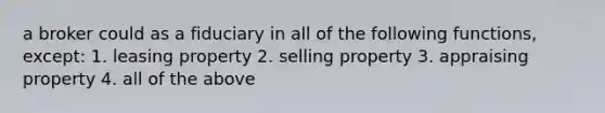 a broker could as a fiduciary in all of the following functions, except: 1. leasing property 2. selling property 3. appraising property 4. all of the above