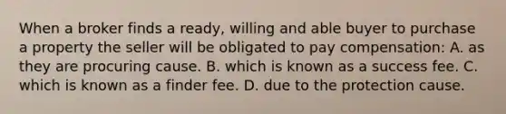 When a broker finds a ready, willing and able buyer to purchase a property the seller will be obligated to pay compensation: A. as they are procuring cause. B. which is known as a success fee. C. which is known as a finder fee. D. due to the protection cause.