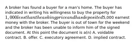 A broker has found a buyer for a man's home. The buyer has indicated in writing his willingness to buy the property for 1,000 less than the asking price and has deposited5,000 earnest money with the broker. The buyer is out of town for the weekend and the broker has been unable to inform him of the signed document. At this point the document is a(n) A. voidable contract. B. offer. C. executory agreement. D. implied contract.