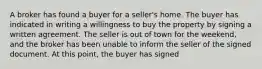 A broker has found a buyer for a seller's home. The buyer has indicated in writing a willingness to buy the property by signing a written agreement. The seller is out of town for the weekend, and the broker has been unable to inform the seller of the signed document. At this point, the buyer has signed