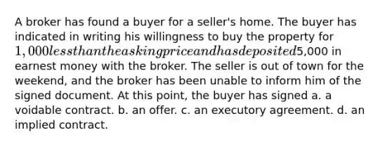 A broker has found a buyer for a seller's home. The buyer has indicated in writing his willingness to buy the property for 1,000 less than the asking price and has deposited5,000 in earnest money with the broker. The seller is out of town for the weekend, and the broker has been unable to inform him of the signed document. At this point, the buyer has signed a. a voidable contract. b. an offer. c. an executory agreement. d. an implied contract.