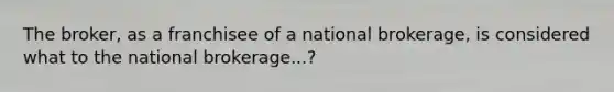 The broker, as a franchisee of a national brokerage, is considered what to the national brokerage...?