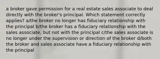 a broker gave permission for a real estate sales associate to deal directly with the broker's principal. Which statement correctly applies? a/the broker no longer has fiduciary relationship with the principal b/the broker has a fiduciary relationship with the sales associate, but not with the principal c/the sales associate is no longer under the supervision or direction of the broker d/both the broker and sales associate have a fiduciary relationship with the principal