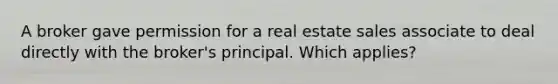 A broker gave permission for a real estate sales associate to deal directly with the broker's principal. Which applies?