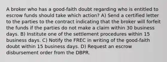 A broker who has a good-faith doubt regarding who is entitled to escrow funds should take which action? A) Send a certified letter to the parties to the contract indicating that the broker will forfeit the funds if the parties do not make a claim within 30 business days. B) Institute one of the settlement procedures within 15 business days. C) Notify the FREC in writing of the good-faith doubt within 15 business days. D) Request an escrow disbursement order from the DBPR.