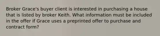 Broker Grace's buyer client is interested in purchasing a house that is listed by broker Keith. What information must be included in the offer if Grace uses a preprinted offer to purchase and contract form?