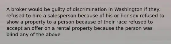 A broker would be guilty of discrimination in Washington if they: refused to hire a salesperson because of his or her sex refused to show a property to a person because of their race refused to accept an offer on a rental property because the person was blind any of the above