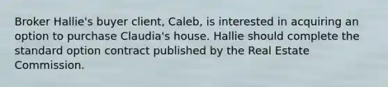 Broker Hallie's buyer client, Caleb, is interested in acquiring an option to purchase Claudia's house. Hallie should complete the standard option contract published by the Real Estate Commission.