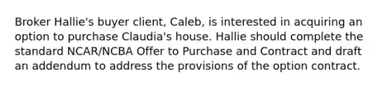 Broker Hallie's buyer client, Caleb, is interested in acquiring an option to purchase Claudia's house. Hallie should complete the standard NCAR/NCBA Offer to Purchase and Contract and draft an addendum to address the provisions of the option contract.