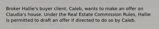 Broker Hallie's buyer client, Caleb, wants to make an offer on Claudia's house. Under the Real Estate Commission Rules, Hallie is permitted to draft an offer if directed to do so by Caleb.