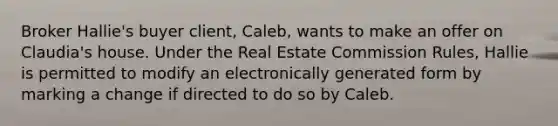 Broker Hallie's buyer client, Caleb, wants to make an offer on Claudia's house. Under the Real Estate Commission Rules, Hallie is permitted to modify an electronically generated form by marking a change if directed to do so by Caleb.