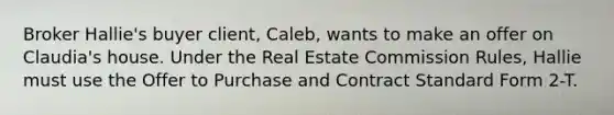 Broker Hallie's buyer client, Caleb, wants to make an offer on Claudia's house. Under the Real Estate Commission Rules, Hallie must use the Offer to Purchase and Contract Standard Form 2-T.