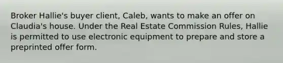 Broker Hallie's buyer client, Caleb, wants to make an offer on Claudia's house. Under the Real Estate Commission Rules, Hallie is permitted to use electronic equipment to prepare and store a preprinted offer form.