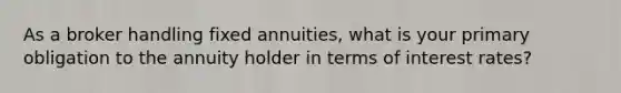 As a broker handling fixed annuities, what is your primary obligation to the annuity holder in terms of interest rates?