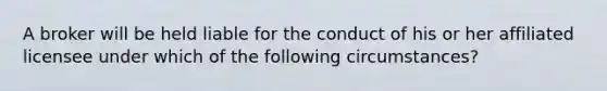 A broker will be held liable for the conduct of his or her affiliated licensee under which of the following circumstances?