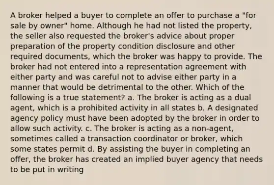 A broker helped a buyer to complete an offer to purchase a "for sale by owner" home. Although he had not listed the property, the seller also requested the broker's advice about proper preparation of the property condition disclosure and other required documents, which the broker was happy to provide. The broker had not entered into a representation agreement with either party and was careful not to advise either party in a manner that would be detrimental to the other. Which of the following is a true statement? a. The broker is acting as a dual agent, which is a prohibited activity in all states b. A designated agency policy must have been adopted by the broker in order to allow such activity. c. The broker is acting as a non-agent, sometimes called a transaction coordinator or broker, which some states permit d. By assisting the buyer in completing an offer, the broker has created an implied buyer agency that needs to be put in writing