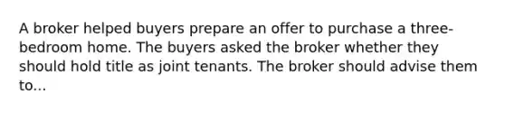 A broker helped buyers prepare an offer to purchase a three-bedroom home. The buyers asked the broker whether they should hold title as joint tenants. The broker should advise them to...