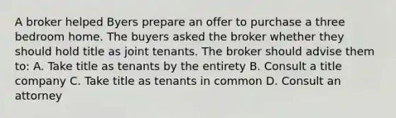 A broker helped Byers prepare an offer to purchase a three bedroom home. The buyers asked the broker whether they should hold title as joint tenants. The broker should advise them to: A. Take title as tenants by the entirety B. Consult a title company C. Take title as tenants in common D. Consult an attorney