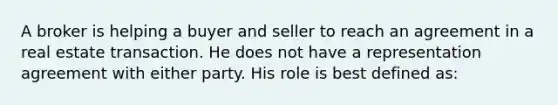 A broker is helping a buyer and seller to reach an agreement in a real estate transaction. He does not have a representation agreement with either party. His role is best defined as: