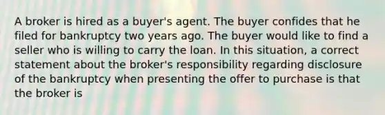 A broker is hired as a buyer's agent. The buyer confides that he filed for bankruptcy two years ago. The buyer would like to find a seller who is willing to carry the loan. In this situation, a correct statement about the broker's responsibility regarding disclosure of the bankruptcy when presenting the offer to purchase is that the broker is