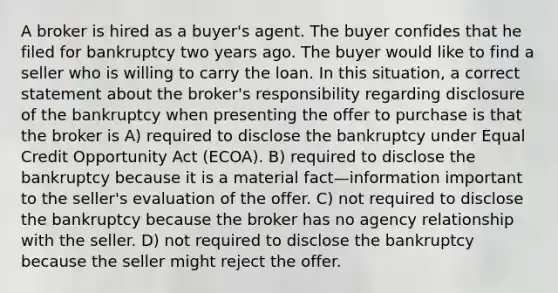 A broker is hired as a buyer's agent. The buyer confides that he filed for bankruptcy two years ago. The buyer would like to find a seller who is willing to carry the loan. In this situation, a correct statement about the broker's responsibility regarding disclosure of the bankruptcy when presenting the offer to purchase is that the broker is A) required to disclose the bankruptcy under Equal Credit Opportunity Act (ECOA). B) required to disclose the bankruptcy because it is a material fact—information important to the seller's evaluation of the offer. C) not required to disclose the bankruptcy because the broker has no agency relationship with the seller. D) not required to disclose the bankruptcy because the seller might reject the offer.