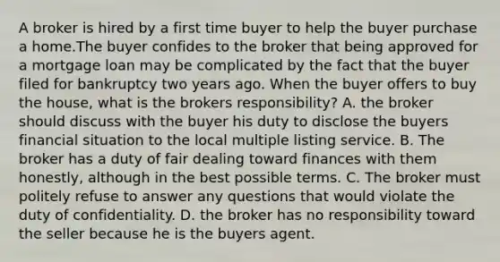 A broker is hired by a first time buyer to help the buyer purchase a home.The buyer confides to the broker that being approved for a mortgage loan may be complicated by the fact that the buyer filed for bankruptcy two years ago. When the buyer offers to buy the house, what is the brokers responsibility? A. the broker should discuss with the buyer his duty to disclose the buyers financial situation to the local multiple listing service. B. The broker has a duty of fair dealing toward finances with them honestly, although in the best possible terms. C. The broker must politely refuse to answer any questions that would violate the duty of confidentiality. D. the broker has no responsibility toward the seller because he is the buyers agent.