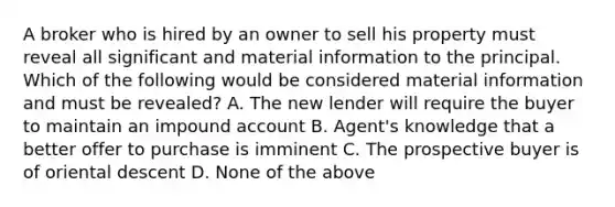 A broker who is hired by an owner to sell his property must reveal all significant and material information to the principal. Which of the following would be considered material information and must be revealed? A. The new lender will require the buyer to maintain an impound account B. Agent's knowledge that a better offer to purchase is imminent C. The prospective buyer is of oriental descent D. None of the above