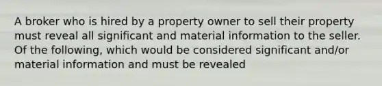 A broker who is hired by a property owner to sell their property must reveal all significant and material information to the seller. Of the following, which would be considered significant and/or material information and must be revealed