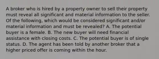 A broker who is hired by a property owner to sell their property must reveal all significant and material information to the seller. Of the following, which would be considered significant and/or material information and must be revealed? A. The potential buyer is a female. B. The new buyer will need financial assistance with closing costs. C. The potential buyer is of single status. D. The agent has been told by another broker that a higher priced offer is coming within the hour.