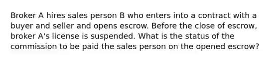 Broker A hires sales person B who enters into a contract with a buyer and seller and opens escrow. Before the close of escrow, broker A's license is suspended. What is the status of the commission to be paid the sales person on the opened escrow?