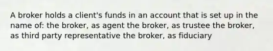 A broker holds a client's funds in an account that is set up in the name of: the broker, as agent the broker, as trustee the broker, as third party representative the broker, as fiduciary